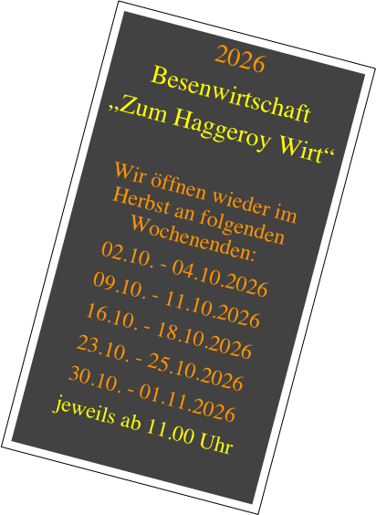 2026
Besenwirtschaft
„Zum Haggeroy Wirt“

Wir öffnen wieder im Herbst an folgenden Wochenenden:
02.10. - 04.10.2026
09.10. - 11.10.2026
16.10. - 18.10.2026
23.10. - 25.10.2026
30.10. - 01.11.2026
jeweils ab 11.00 Uhr

